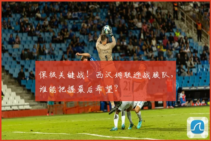 保级关键战!西汉姆联迎战狼队,谁能把握最后希望?
