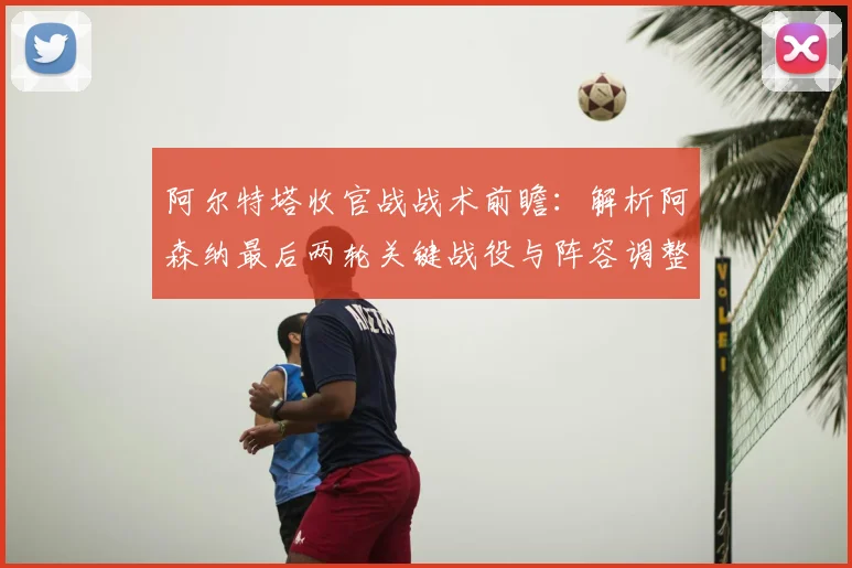 阿尔特塔收官战战术前瞻：解析阿森纳最后两轮关键战役与阵容调整