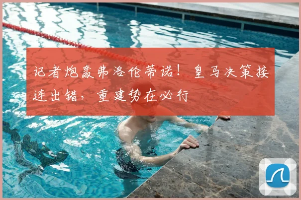 记者炮轰弗洛伦蒂诺!皇马决策接连出错,重建势在必行