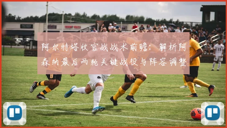 阿尔特塔收官战战术前瞻：解析阿森纳最后两轮关键战役与阵容调整
