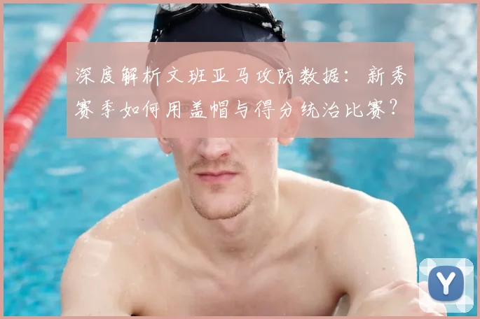 深度解析文班亚马攻防数据：新秀赛季如何用盖帽与得分统治比赛？
