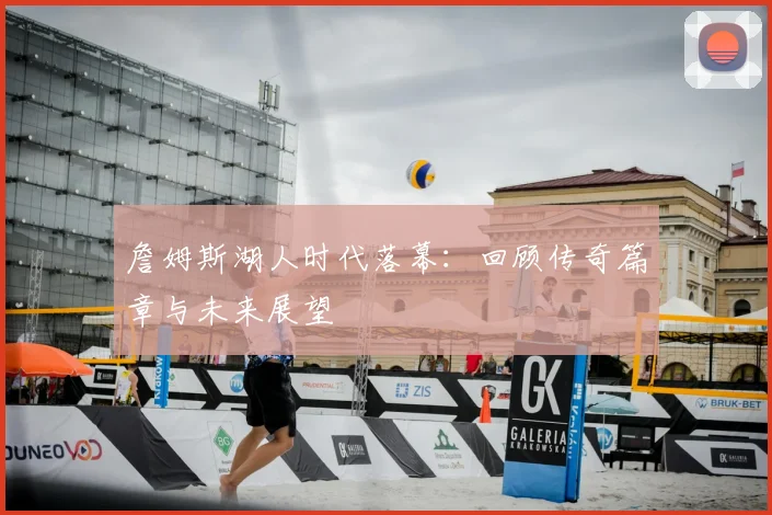 詹姆斯湖人时代落幕：回顾传奇篇章与未来展望