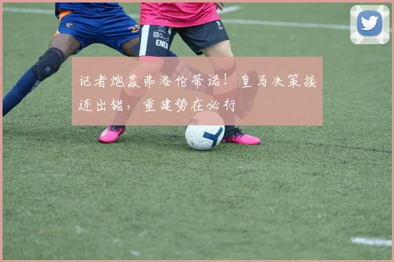 记者炮轰弗洛伦蒂诺！皇马决策接连出错，重建势在必行