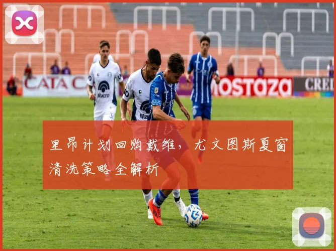 里昂计划回购戴维,尤文图斯夏窗清洗策略全解析