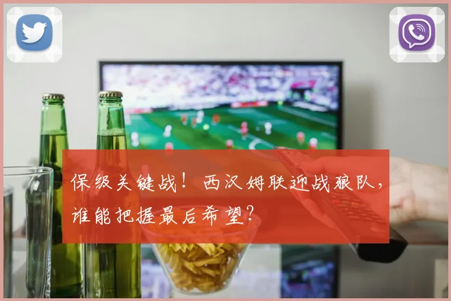 保级关键战！西汉姆联迎战狼队，谁能把握最后希望？